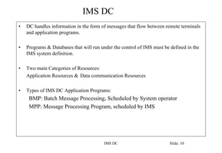 IMS DC
IMS DC Slide: 10
• DC handles information in the form of messages that flow between remote terminals
and application programs.
• Programs & Databases that will run under the control of IMS must be defined in the
IMS system definition.
• Two main Categories of Resources:
Application Resources & Data communication Resources
• Types of IMS DC Application Programs:
BMP: Batch Message Processing, Scheduled by System operator
MPP: Message Processing Program, scheduled by IMS
 