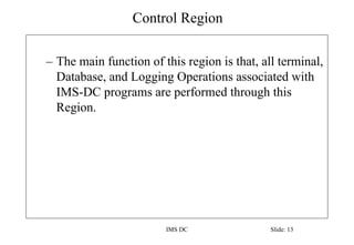 Control Region
IMS DC Slide: 13
– The main function of this region is that, all terminal,
Database, and Logging Operations associated with
IMS-DC programs are performed through this
Region.
 