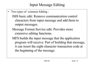 Input Message Editing
IMS DC Slide: 19
• Two types of common Editing :
IMS basic edit: Remove communication control
characters from input message and add them to
output messages.
Message Format Service edit: Provides more
extensive editing functions.
MFS builds the input message that the application
program will receive. Part of building that message,
it can insert the eight character transaction code at
the beginning of the message.
 