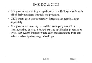 IMS DC & CICS
IMS DC Slide: 21
• Many users are running an application, the IMS system funnels
all of their messages through one program.
• CICS treats each user separately, it treats each terminal user
separately.
• Many users are entering data of the same program, all the
messages they enter are routed to same application program by
IMS. IMS Keeps track of where each message came from and
where each output message should go.
 