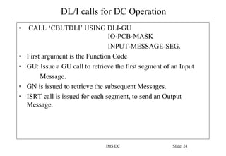 DL/I calls for DC Operation
IMS DC Slide: 24
• CALL ‘CBLTDLI’ USING DLI-GU
IO-PCB-MASK
INPUT-MESSAGE-SEG.
• First argument is the Function Code
• GU: Issue a GU call to retrieve the first segment of an Input
Message.
• GN is issued to retrieve the subsequent Messages.
• ISRT call is issued for each segment, to send an Output
Message.
 