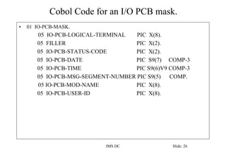 Cobol Code for an I/O PCB mask.
IMS DC Slide: 26
• 01 IO-PCB-MASK.
05 IO-PCB-LOGICAL-TERMINAL PIC X(8).
05 FILLER PIC X(2).
05 IO-PCB-STATUS-CODE PIC X(2).
05 IO-PCB-DATE PIC S9(7) COMP-3
05 IO-PCB-TIME PIC S9(6)V9 COMP-3
05 IO-PCB-MSG-SEGMENT-NUMBER PIC S9(5) COMP.
05 IO-PCB-MOD-NAME PIC X(8).
05 IO-PCB-USER-ID PIC X(8).
 