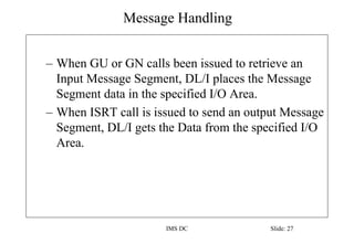 Message Handling
IMS DC Slide: 27
– When GU or GN calls been issued to retrieve an
Input Message Segment, DL/I places the Message
Segment data in the specified I/O Area.
– When ISRT call is issued to send an output Message
Segment, DL/I gets the Data from the specified I/O
Area.
 