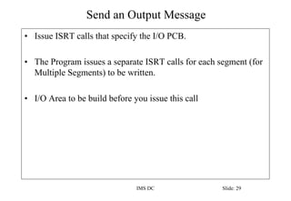 Send an Output Message
IMS DC Slide: 29
• Issue ISRT calls that specify the I/O PCB.
• The Program issues a separate ISRT calls for each segment (for
Multiple Segments) to be written.
• I/O Area to be build before you issue this call
 
