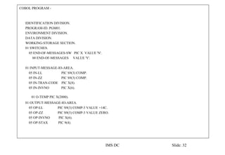 COBOL PROGRAM -
IDENTIFICATION DIVISION.
PROGRAM-ID. PGM01.
ENVIRONMENT DIVISION.
DATA DIVISION.
WORKING-STORAGE SECTION.
01 SWITCHES.
05 END-OF-MESSAGES-SW PIC X VALUE 'N'.
88 END-OF-MESSAGES VALUE 'Y'.
01 INPUT-MESSAGE-IO-AREA.
05 IN-LL PIC S9(3) COMP.
05 IN-ZZ PIC S9(3) COMP.
05 IN-TRAN-CODE PIC X(8).
05 IN-INVNO PIC X(6).
01 O-TEMP PIC X(2000).
01 OUTPUT-MESSAGE-IO-AREA.
05 OP-LL PIC S9(3) COMP-3 VALUE +14C.
05 OP-ZZ PIC S9(3) COMP-3 VALUE ZERO.
05 OP-INVNO PIC X(6).
05 OP-STAX PIC 9(4).
IMS DC Slide: 32
 