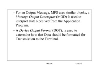 IMS DC Slide: 40
– For an Output Message, MFS uses similar blocks, a
Message Output Descriptor (MOD) is used to
interpret Data Received from the Application
Program.
– A Device Output Format (DOF), is used to
determine how that Data should be formatted for
Transmission to the Terminal.
 