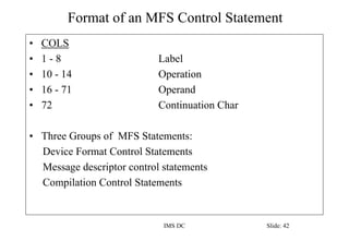 Format of an MFS Control Statement
IMS DC Slide: 42
• COLS
• 1 - 8 Label
• 10 - 14 Operation
• 16 - 71 Operand
• 72 Continuation Char
• Three Groups of MFS Statements:
Device Format Control Statements
Message descriptor control statements
Compilation Control Statements
 
