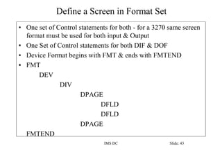 Define a Screen in Format Set
IMS DC Slide: 43
• One set of Control statements for both - for a 3270 same screen
format must be used for both input & Output
• One Set of Control statements for both DIF & DOF
• Device Format begins with FMT & ends with FMTEND
• FMT
DEV
DIV
DPAGE
DFLD
DFLD
DPAGE
FMTEND
 