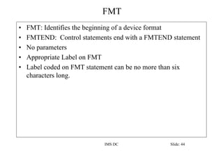 FMT
IMS DC Slide: 44
• FMT: Identifies the beginning of a device format
• FMTEND: Control statements end with a FMTEND statement
• No parameters
• Appropriate Label on FMT
• Label coded on FMT statement can be no more than six
characters long.
 