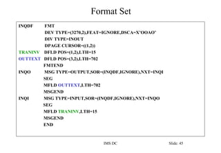 Format Set
IMS DC Slide: 45
INQDF FMT
DEV TYPE=(3270,2),FEAT=IGNORE,DSCA=X’OOAO’
DIV TYPE=INOUT
DPAGE CURSOR=((1,2))
TRANINV DFLD POS=(1,2),LTH=15
OUTTEXT DFLD POS=(3,2),LTH=702
FMTEND
INQO MSG TYPE=OUTPUT,SOR=(INQDF,IGNORE),NXT=INQI
SEG
MFLD OUTTEXT,LTH=702
MSGEND
INQI MSG TYPE=INPUT,SOR=(INQDF,IGNORE),NXT=INQO
SEG
MFLD TRANINV,LTH=15
MSGEND
END
 