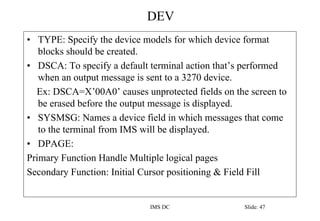 DEV
IMS DC Slide: 47
• TYPE: Specify the device models for which device format
blocks should be created.
• DSCA: To specify a default terminal action that’s performed
when an output message is sent to a 3270 device.
Ex: DSCA=X’00A0’ causes unprotected fields on the screen to
be erased before the output message is displayed.
• SYSMSG: Names a device field in which messages that come
to the terminal from IMS will be displayed.
• DPAGE:
Primary Function Handle Multiple logical pages
Secondary Function: Initial Cursor positioning & Field Fill
 