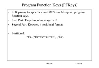 Program Function Keys (PFKeys)
IMS DC Slide: 48
• PFK parameter specifies how MFS should support program
function keys.
• First Part: Target input message field
• Second Part: Keyword / positional format
• Positional:
PFK=(PFKTEXT,‘01’,‘02’,,,,,,‘08’)
 