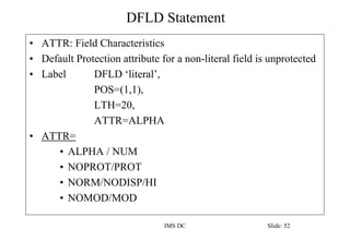 DFLD Statement
IMS DC Slide: 52
• ATTR: Field Characteristics
• Default Protection attribute for a non-literal field is unprotected
• Label DFLD ‘literal’,
POS=(1,1),
LTH=20,
ATTR=ALPHA
• ATTR=
• ALPHA / NUM
• NOPROT/PROT
• NORM/NODISP/HI
• NOMOD/MOD
 
