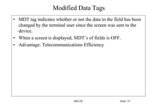 Modified Data Tags
IMS DC Slide: 53
• MDT tag indicates whether or not the data in the field has been
changed by the terminal user since the screen was sent to the
device.
• When a screen is displayed, MDT’s of fields is OFF.
• Advantage: Telecommunications Efficiency
 