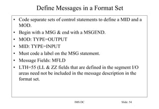 Define Messages in a Format Set
IMS DC Slide: 54
• Code separate sets of control statements to define a MID and a
MOD.
• Begin with a MSG & end with a MSGEND.
• MOD: TYPE=OUTPUT
• MID: TYPE=INPUT
• Must code a label on the MSG statement.
• Message Fields: MFLD
• LTH=55 (LL & ZZ fields that are defined in the segment I/O
areas need not be included in the message description in the
format set.
 