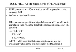 JUST, FILL, ATTR parameter in MFLD Statement
IMS DC Slide: 58
• JUST parameter specifies how data should be positioned in a
message field.
• Default is Left Justification
• FILL parameter specifies what pad character MFS should use to
complete a field when the data that’s mapped into it doesn’t fill.
you with
Ex: FILL=C’0’
FILL=X’ ‘
FILL=NULL
• ATTR = YES specifies that an application program can
dynamically change the attributes set in the Device field.
 