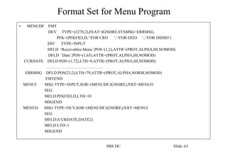 Format Set for Menu Program
IMS DC Slide: 63
• MENUDF FMT
DEV TYPE=(3270,2),FEAT=IGNORE,SYSMSG=ERRMSG,
PFK=(PFKFIELD,’/FOR CRO ‘,’/FOR DI2O ‘,’/FOR DIDSO’)
DIV TYPE=INPUT
DFLD ‘Receivables Menu’,POS=(1,2),ATTR=(PROT,ALPHA,HI,NOMOD)
DFLD ‘Date’,POS=(1,65),ATTR=(PROT,ALPHA,HI,NOMOD)
CURDATE DFLD POS=(1,72),LTH=9,ATTR=(PROT,ALPHA,HI,NOMOD)
…………………………………...
ERRMSG DFLD POS(23,2),LTH=79,ATTR=(PROT,ALPHA,NORM,NOMOD)
FMTEND
MENUI MSG TYPE=INPUT,SOR=(MENUDF,IGNORE),NXT=MENUO
SEG
MFLD PFKFIELD,LTH=10
MSGEND
MENUO MSG TYPE=OUT,SOR=(MENUDF,IGNORE),NXT=MENUI
SEG
MFLD (CURDATE,DATE2)
MFLD LTH=1
MSGEND
 