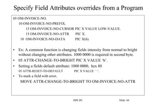 Specify Field Attributes overrides from a Program
IMS DC Slide: 66
05 OM-INVOICE-NO.
10 OM-INVOICE-NO-PREFIX.
15 OM-INVOICE-NO-CURSOR PIC X VALUE LOW-VALUE.
15 OM-INVOICE-NO-ATTR PIC X.
10 OM-INVOICE-NO-DATA PIC X(6).
• Ex: A common function is changing fields intensity from normal to bright
without changing other attributes. 1000 0000 is required in second byte.
• 05 ATTR-CHANGE-TO-BRIGHT PIC X VALUE ‘h’.
• Setting a fields default attribute: 1000 0000, hex 80
05 ATTR-RESET-TO-DEFAULT PIC X VALUE ‘ ‘.
• To mark a field with error,
MOVE ATTR-CHANGE-TO-BRIGHT TO OM-INVOICE-NO-ATTR
 