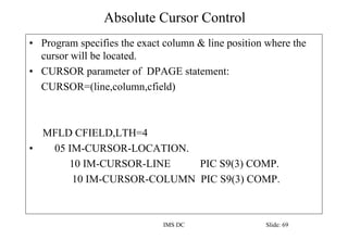 Absolute Cursor Control
IMS DC Slide: 69
• Program specifies the exact column & line position where the
cursor will be located.
• CURSOR parameter of DPAGE statement:
CURSOR=(line,column,cfield)
MFLD CFIELD,LTH=4
• 05 IM-CURSOR-LOCATION.
10 IM-CURSOR-LINE PIC S9(3) COMP.
10 IM-CURSOR-COLUMN PIC S9(3) COMP.
 