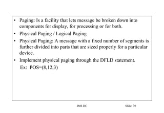 IMS DC Slide: 70
• Paging: Is a facility that lets message be broken down into
components for display, for processing or for both.
• Physical Paging / Logical Paging
• Physical Paging: A message with a fixed number of segments is
further divided into parts that are sized properly for a particular
device.
• Implement physical paging through the DFLD statement.
Ex: POS=(8,12,3)
 
