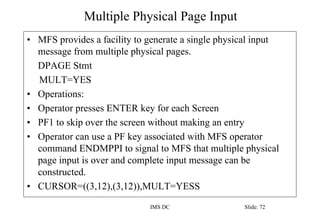 Multiple Physical Page Input
IMS DC Slide: 72
• MFS provides a facility to generate a single physical input
message from multiple physical pages.
DPAGE Stmt
MULT=YES
• Operations:
• Operator presses ENTER key for each Screen
• PF1 to skip over the screen without making an entry
• Operator can use a PF key associated with MFS operator
command ENDMPPI to signal to MFS that multiple physical
page input is over and complete input message can be
constructed.
• CURSOR=((3,12),(3,12)),MULT=YESS
 