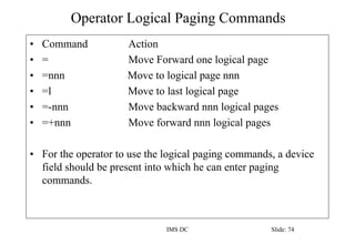 Operator Logical Paging Commands
IMS DC Slide: 74
• Command Action
• = Move Forward one logical page
• =nnn Move to logical page nnn
• =l Move to last logical page
• =-nnn Move backward nnn logical pages
• =+nnn Move forward nnn logical pages
• For the operator to use the logical paging commands, a device
field should be present into which he can enter paging
commands.
 