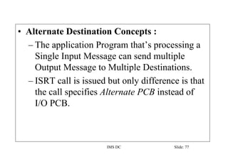 IMS DC Slide: 77
• Alternate Destination Concepts :
– The application Program that’s processing a
Single Input Message can send multiple
Output Message to Multiple Destinations.
– ISRT call is issued but only difference is that
the call specifies Alternate PCB instead of
I/O PCB.
 