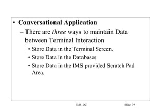 IMS DC Slide: 79
• Conversational Application
– There are three ways to maintain Data
between Terminal Interaction.
• Store Data in the Terminal Screen.
• Store Data in the Databases
• Store Data in the IMS provided Scratch Pad
Area.
 