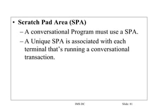 IMS DC Slide: 81
• Scratch Pad Area (SPA)
– A conversational Program must use a SPA.
– A Unique SPA is associated with each
terminal that’s running a conversational
transaction.
 