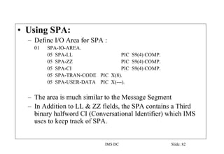 IMS DC Slide: 82
• Using SPA:
– Define I/O Area for SPA :
01 SPA-IO-AREA.
05 SPA-LL PIC S9(4) COMP.
05 SPA-ZZ PIC S9(4) COMP.
05 SPA-CI PIC S9(4) COMP.
05 SPA-TRAN-CODE PIC X(8).
05 SPA-USER-DATA PIC X(---).
– The area is much similar to the Message Segment
– In Addition to LL & ZZ fields, the SPA contains a Third
binary halfword CI (Conversational Identifier) which IMS
uses to keep track of SPA.
 