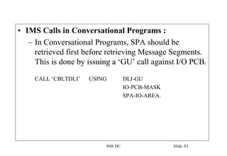 IMS DC Slide: 83
• IMS Calls in Conversational Programs :
– In Conversational Programs, SPA should be
retrieved first before retrieving Message Segments.
This is done by issuing a ‘GU’ call against I/O PCB.
CALL ‘CBLTDLI’ USING DLI-GU
IO-PCB-MASK
SPA-IO-AREA.
 
