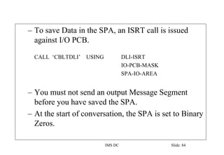 IMS DC Slide: 84
– To save Data in the SPA, an ISRT call is issued
against I/O PCB.
CALL ‘CBLTDLI’ USING DLI-ISRT
IO-PCB-MASK
SPA-IO-AREA
– You must not send an output Message Segment
before you have saved the SPA.
– At the start of conversation, the SPA is set to Binary
Zeros.
 