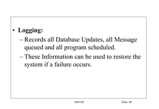 IMS DC Slide: 90
• Logging:
– Records all Database Updates, all Message
queued and all program scheduled.
– These Information can be used to restore the
system if a failure occurs.
 
