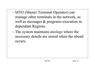 IMS DC Slide: 91
– MTO (Master Terminal Operator) can
manage other terminals in the network, as
well as messages & programs execution in
dependant Regions.
– The system maintains mtologs where the
necessary details are stored when the abend
occurs.
 
