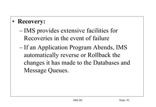 IMS DC Slide: 92
• Recovery:
– IMS provides extensive facilities for
Recoveries in the event of failure
– If an Application Program Abends, IMS
automatically reverse or Rollback the
changes it has made to the Databases and
Message Queues.
 