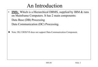 An Introduction
IMS DC Slide: 2
• IMS: Which is a Hierarchical DBMS, supplied by IBM & runs
on Mainframe Computers. It has...