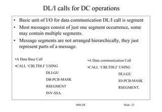 DL/I calls for DC operations
IMS DC Slide: 23
• Basic unit of I/O for data communication DL/I call is segment
• Most messa...