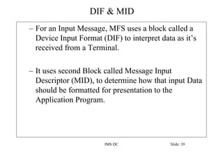 DIF & MID
IMS DC Slide: 39
– For an Input Message, MFS uses a block called a
Device Input Format (DIF) to interpret data a...