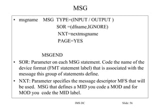MSG
IMS DC Slide: 56
• msgname MSG TYPE=(INPUT / OUTPUT )
SOR =(dfname,IGNORE)
NXT=nextmsgname
PAGE=YES
MSGEND
• SOR: Para...