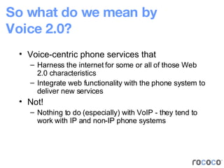 So what do we mean by Voice 2.0? Voice-centric phone services that Harness the internet for some or all of those Web 2.0 characteristics Integrate web functionality with the phone system to deliver new services Not! Nothing to do (especially) with VoIP - they tend to work with IP and non-IP phone systems 