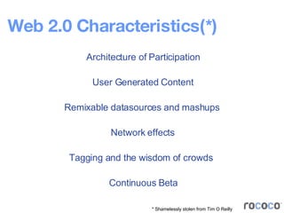 Web 2.0 Characteristics(*) Architecture of Participation User Generated Content Remixable datasources and mashups Continuous Beta Tagging and the wisdom of crowds Network effects * Shamelessly stolen from Tim O Reilly 