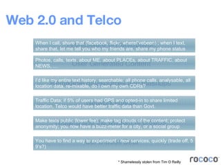 Web 2.0 and Telco Architecture of Participation User Generated Content Remixable datasources and mashups Continuous Beta Tagging and the wisdom of crowds Network effects * Shamelessly stolen from Tim O Reilly When I call, share that (facebook, flickr, whereI’vebeen) ; when I text, share that, let me tell you who my friends are, share my phone status Photos, calls, texts, about ME, about PLACEs, about TRAFFIC, about NEWS, … I’d like my entire text history, searchable; all phone calls, analysable, all location data, re-mixable, do I own my own CDRs? Traffic Data; if 5% of users had GPS and opted-in to share limited location, Telco would have better traffic data than Govt. Make texts public (lower fee); make tag clouds of the content; protect anonymity; you now have a buzz-meter for a city, or a social group You have to find a way to experiment - new services, quickly (trade off, 5 9’s?) 