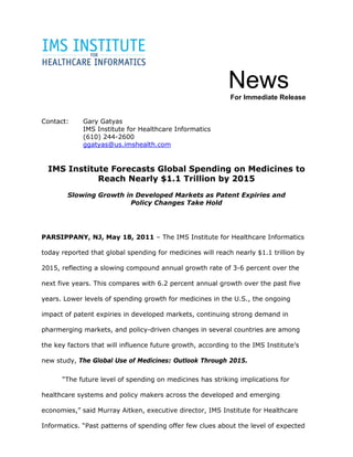 News
                                                            For Immediate Release


Contact:     Gary Gatyas
             IMS Institute for Healthcare Informatics
             (610) 244-2600
             ggatyas@us.imshealth.com


  IMS Institute Forecasts Global Spending on Medicines to
             Reach Nearly $1.1 Trillion by 2015
        Slowing Growth in Developed Markets as Patent Expiries and
                        Policy Changes Take Hold




PARSIPPANY, NJ, May 18, 2011 – The IMS Institute for Healthcare Informatics

today reported that global spending for medicines will reach nearly $1.1 trillion by

2015, reflecting a slowing compound annual growth rate of 3-6 percent over the

next five years. This compares with 6.2 percent annual growth over the past five

years. Lower levels of spending growth for medicines in the U.S., the ongoing

impact of patent expiries in developed markets, continuing strong demand in

pharmerging markets, and policy-driven changes in several countries are among

the key factors that will influence future growth, according to the IMS Institute’s

new study, The Global Use of Medicines: Outlook Through 2015.

      “The future level of spending on medicines has striking implications for

healthcare systems and policy makers across the developed and emerging

economies,” said Murray Aitken, executive director, IMS Institute for Healthcare

Informatics. “Past patterns of spending offer few clues about the level of expected
 