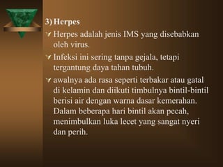 3)Herpes
 Herpes adalah jenis IMS yang disebabkan
oleh virus.
 Infeksi ini sering tanpa gejala, tetapi
tergantung daya tahan tubuh.
 awalnya ada rasa seperti terbakar atau gatal
di kelamin dan diikuti timbulnya bintil-bintil
berisi air dengan warna dasar kemerahan.
Dalam beberapa hari bintil akan pecah,
menimbulkan luka lecet yang sangat nyeri
dan perih.
 