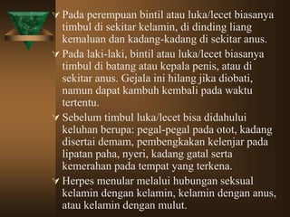  Pada perempuan bintil atau luka/lecet biasanya
timbul di sekitar kelamin, di dinding liang
kemaluan dan kadang-kadang di sekitar anus.
 Pada laki-laki, bintil atau luka/lecet biasanya
timbul di batang atau kepala penis, atau di
sekitar anus. Gejala ini hilang jika diobati,
namun dapat kambuh kembali pada waktu
tertentu.
 Sebelum timbul luka/lecet bisa didahului
keluhan berupa: pegal-pegal pada otot, kadang
disertai demam, pembengkakan kelenjar pada
lipatan paha, nyeri, kadang gatal serta
kemerahan pada tempat yang terkena.
 Herpes menular melalui hubungan seksual
kelamin dengan kelamin, kelamin dengan anus,
atau kelamin dengan mulut.
 