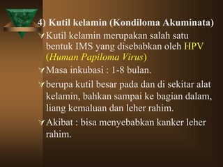 4) Kutil kelamin (Kondiloma Akuminata)
Kutil kelamin merupakan salah satu
bentuk IMS yang disebabkan oleh HPV
(Human Papiloma Virus)
Masa inkubasi : 1-8 bulan.
berupa kutil besar pada dan di sekitar alat
kelamin, bahkan sampai ke bagian dalam,
liang kemaluan dan leher rahim.
Akibat : bisa menyebabkan kanker leher
rahim.
 