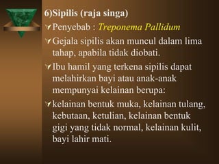 6)Sipilis (raja singa)
Penyebab : Treponema Pallidum
Gejala sipilis akan muncul dalam lima
tahap, apabila tidak diobati.
Ibu hamil yang terkena sipilis dapat
melahirkan bayi atau anak-anak
mempunyai kelainan berupa:
kelainan bentuk muka, kelainan tulang,
kebutaan, ketulian, kelainan bentuk
gigi yang tidak normal, kelainan kulit,
bayi lahir mati.
 