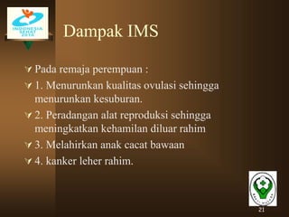 21
Dampak IMS
 Pada remaja perempuan :
 1. Menurunkan kualitas ovulasi sehingga
menurunkan kesuburan.
 2. Peradangan alat reproduksi sehingga
meningkatkan kehamilan diluar rahim
 3. Melahirkan anak cacat bawaan
 4. kanker leher rahim.
 