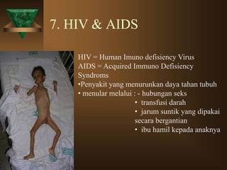 7. HIV & AIDS
HIV = Human Imuno defisiency Virus
AIDS = Acquired Immuno Defisiency
Syndroms
•Penyakit yang menurunkan daya tahan tubuh
• menular melalui : - hubungan seks
• transfusi darah
• jarum suntik yang dipakai
secara bergantian
• ibu hamil kepada anaknya
 