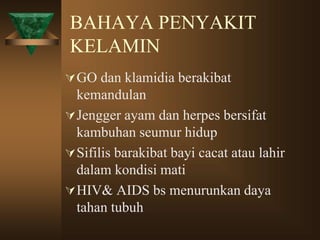 BAHAYA PENYAKIT
KELAMIN
GO dan klamidia berakibat
kemandulan
Jengger ayam dan herpes bersifat
kambuhan seumur hidup
Sifilis barakibat bayi cacat atau lahir
dalam kondisi mati
HIV& AIDS bs menurunkan daya
tahan tubuh
 